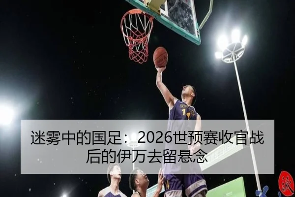 迷雾中的国足：2026世预赛收官战后的伊万去留悬念 | yaxin